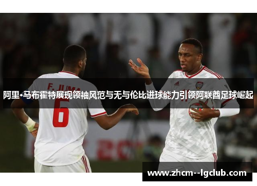 阿里·马布霍特展现领袖风范与无与伦比进球能力引领阿联酋足球崛起 阿里·马布霍特展现领袖风范与无与伦比进球能力引领阿联酋足球崛起