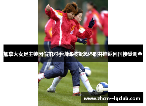 加拿大女足主帅因偷拍对手训练被紧急停职并遣返回国接受调查 加拿大女足主帅因偷拍对手训练被紧急停职并遣返回国接受调查