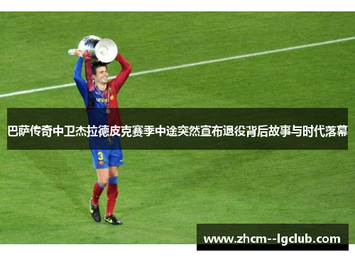 巴萨传奇中卫杰拉德皮克赛季中途突然宣布退役背后故事与时代落幕