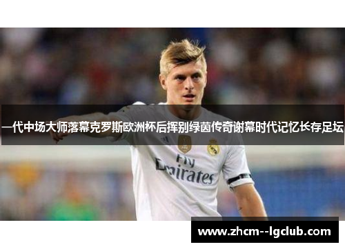 一代中场大师落幕克罗斯欧洲杯后挥别绿茵传奇谢幕时代记忆长存足坛 一代中场大师落幕克罗斯欧洲杯后挥别绿茵传奇谢幕时代记忆长存足坛